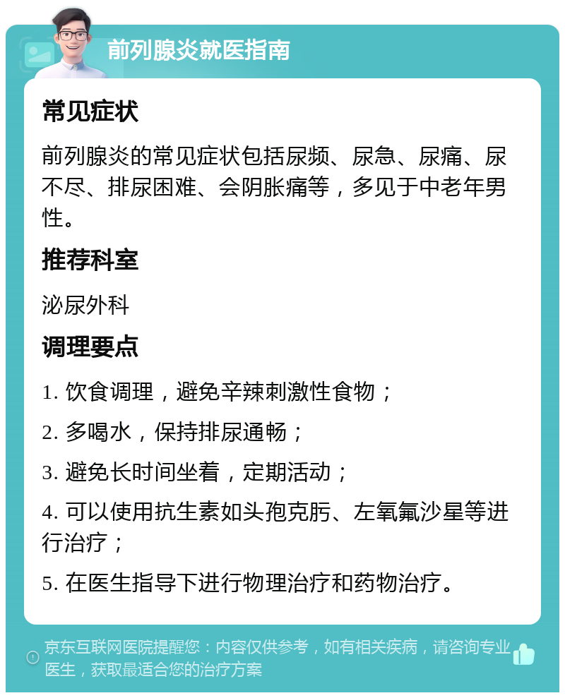 前列腺炎就医指南 常见症状 前列腺炎的常见症状包括尿频、尿急、尿痛、尿不尽、排尿困难、会阴胀痛等，多见于中老年男性。 推荐科室 泌尿外科 调理要点 1. 饮食调理，避免辛辣刺激性食物； 2. 多喝水，保持排尿通畅； 3. 避免长时间坐着，定期活动； 4. 可以使用抗生素如头孢克肟、左氧氟沙星等进行治疗； 5. 在医生指导下进行物理治疗和药物治疗。