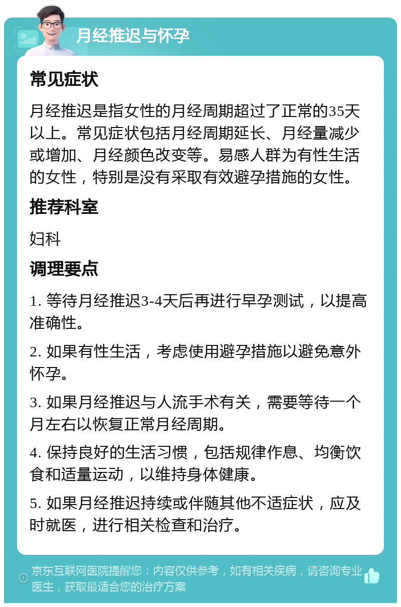 月经推迟与怀孕 常见症状 月经推迟是指女性的月经周期超过了正常的35天以上。常见症状包括月经周期延长、月经量减少或增加、月经颜色改变等。易感人群为有性生活的女性，特别是没有采取有效避孕措施的女性。 推荐科室 妇科 调理要点 1. 等待月经推迟3-4天后再进行早孕测试，以提高准确性。 2. 如果有性生活，考虑使用避孕措施以避免意外怀孕。 3. 如果月经推迟与人流手术有关，需要等待一个月左右以恢复正常月经周期。 4. 保持良好的生活习惯，包括规律作息、均衡饮食和适量运动，以维持身体健康。 5. 如果月经推迟持续或伴随其他不适症状，应及时就医，进行相关检查和治疗。