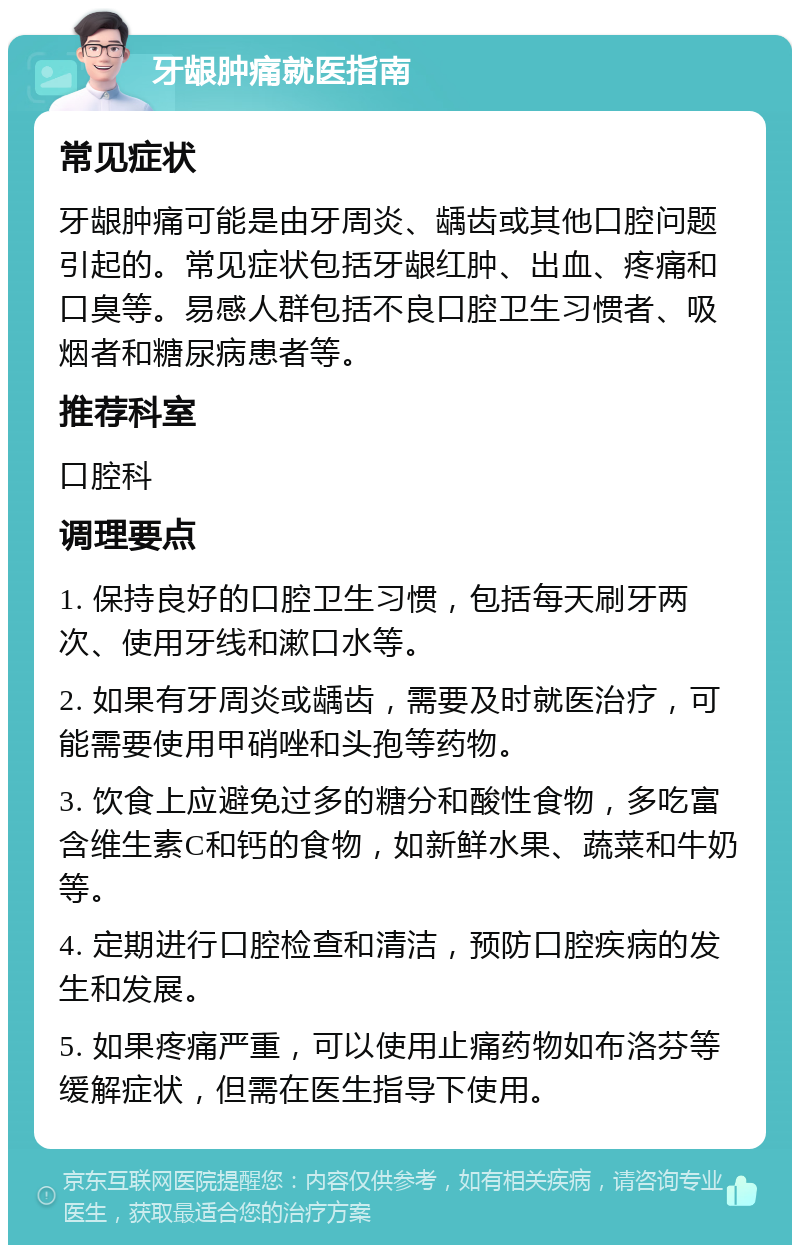 牙龈肿痛就医指南 常见症状 牙龈肿痛可能是由牙周炎、龋齿或其他口腔问题引起的。常见症状包括牙龈红肿、出血、疼痛和口臭等。易感人群包括不良口腔卫生习惯者、吸烟者和糖尿病患者等。 推荐科室 口腔科 调理要点 1. 保持良好的口腔卫生习惯，包括每天刷牙两次、使用牙线和漱口水等。 2. 如果有牙周炎或龋齿，需要及时就医治疗，可能需要使用甲硝唑和头孢等药物。 3. 饮食上应避免过多的糖分和酸性食物，多吃富含维生素C和钙的食物，如新鲜水果、蔬菜和牛奶等。 4. 定期进行口腔检查和清洁，预防口腔疾病的发生和发展。 5. 如果疼痛严重，可以使用止痛药物如布洛芬等缓解症状，但需在医生指导下使用。