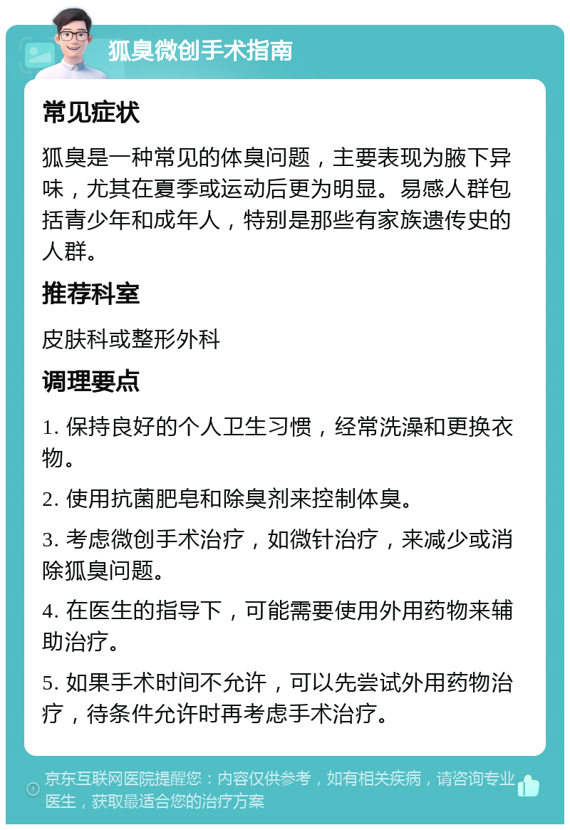 狐臭微创手术指南 常见症状 狐臭是一种常见的体臭问题，主要表现为腋下异味，尤其在夏季或运动后更为明显。易感人群包括青少年和成年人，特别是那些有家族遗传史的人群。 推荐科室 皮肤科或整形外科 调理要点 1. 保持良好的个人卫生习惯，经常洗澡和更换衣物。 2. 使用抗菌肥皂和除臭剂来控制体臭。 3. 考虑微创手术治疗，如微针治疗，来减少或消除狐臭问题。 4. 在医生的指导下，可能需要使用外用药物来辅助治疗。 5. 如果手术时间不允许，可以先尝试外用药物治疗，待条件允许时再考虑手术治疗。