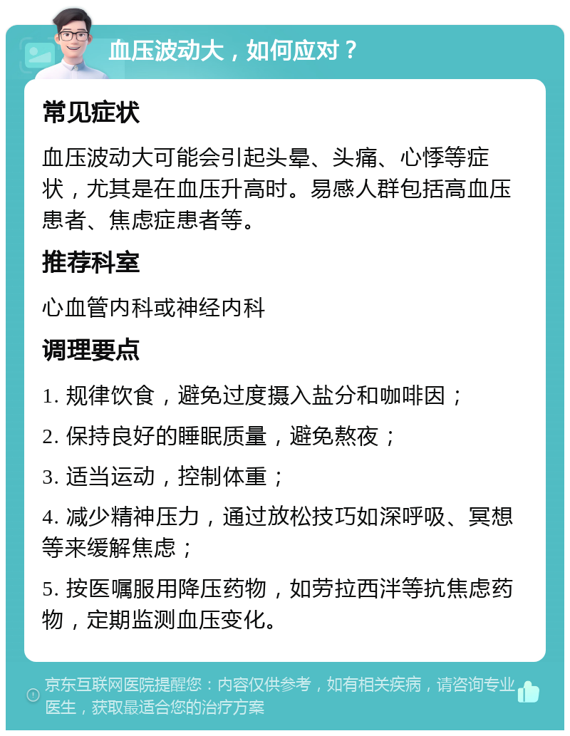 血压波动大，如何应对？ 常见症状 血压波动大可能会引起头晕、头痛、心悸等症状，尤其是在血压升高时。易感人群包括高血压患者、焦虑症患者等。 推荐科室 心血管内科或神经内科 调理要点 1. 规律饮食，避免过度摄入盐分和咖啡因； 2. 保持良好的睡眠质量，避免熬夜； 3. 适当运动，控制体重； 4. 减少精神压力，通过放松技巧如深呼吸、冥想等来缓解焦虑； 5. 按医嘱服用降压药物，如劳拉西泮等抗焦虑药物，定期监测血压变化。