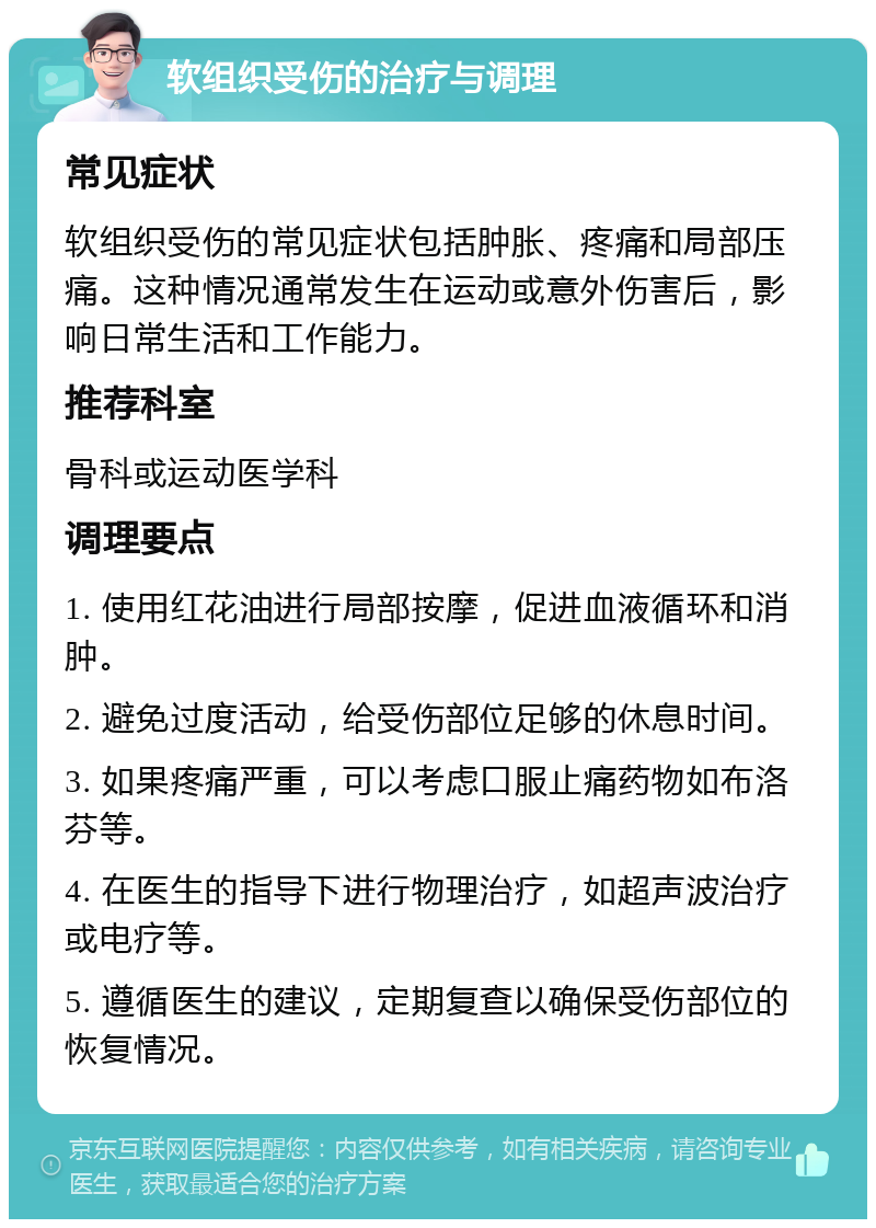 软组织受伤的治疗与调理 常见症状 软组织受伤的常见症状包括肿胀、疼痛和局部压痛。这种情况通常发生在运动或意外伤害后，影响日常生活和工作能力。 推荐科室 骨科或运动医学科 调理要点 1. 使用红花油进行局部按摩，促进血液循环和消肿。 2. 避免过度活动，给受伤部位足够的休息时间。 3. 如果疼痛严重，可以考虑口服止痛药物如布洛芬等。 4. 在医生的指导下进行物理治疗，如超声波治疗或电疗等。 5. 遵循医生的建议，定期复查以确保受伤部位的恢复情况。