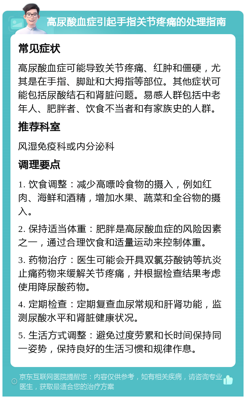 高尿酸血症引起手指关节疼痛的处理指南 常见症状 高尿酸血症可能导致关节疼痛、红肿和僵硬，尤其是在手指、脚趾和大拇指等部位。其他症状可能包括尿酸结石和肾脏问题。易感人群包括中老年人、肥胖者、饮食不当者和有家族史的人群。 推荐科室 风湿免疫科或内分泌科 调理要点 1. 饮食调整：减少高嘌呤食物的摄入，例如红肉、海鲜和酒精，增加水果、蔬菜和全谷物的摄入。 2. 保持适当体重：肥胖是高尿酸血症的风险因素之一，通过合理饮食和适量运动来控制体重。 3. 药物治疗：医生可能会开具双氯芬酸钠等抗炎止痛药物来缓解关节疼痛，并根据检查结果考虑使用降尿酸药物。 4. 定期检查：定期复查血尿常规和肝肾功能，监测尿酸水平和肾脏健康状况。 5. 生活方式调整：避免过度劳累和长时间保持同一姿势，保持良好的生活习惯和规律作息。