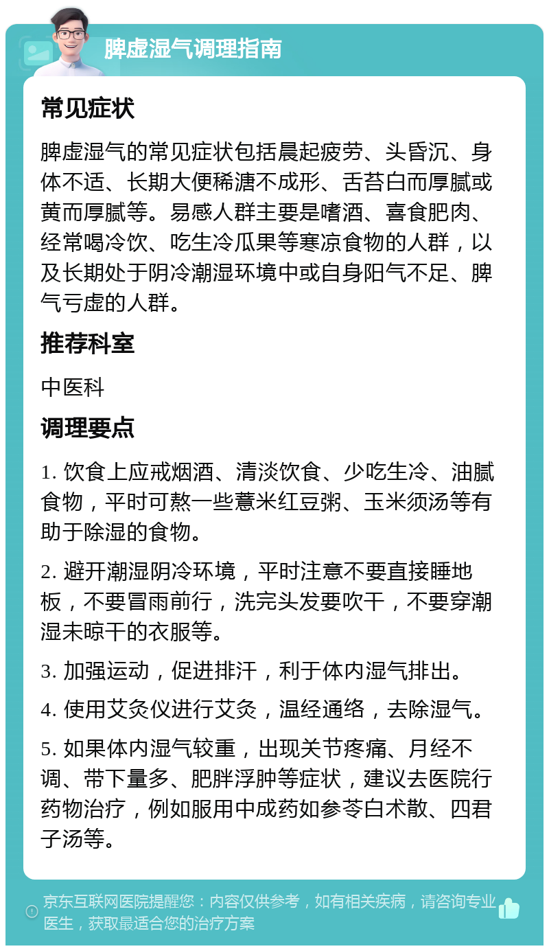 脾虚湿气调理指南 常见症状 脾虚湿气的常见症状包括晨起疲劳、头昏沉、身体不适、长期大便稀溏不成形、舌苔白而厚腻或黄而厚腻等。易感人群主要是嗜酒、喜食肥肉、经常喝冷饮、吃生冷瓜果等寒凉食物的人群，以及长期处于阴冷潮湿环境中或自身阳气不足、脾气亏虚的人群。 推荐科室 中医科 调理要点 1. 饮食上应戒烟酒、清淡饮食、少吃生冷、油腻食物，平时可熬一些薏米红豆粥、玉米须汤等有助于除湿的食物。 2. 避开潮湿阴冷环境，平时注意不要直接睡地板，不要冒雨前行，洗完头发要吹干，不要穿潮湿未晾干的衣服等。 3. 加强运动，促进排汗，利于体内湿气排出。 4. 使用艾灸仪进行艾灸，温经通络，去除湿气。 5. 如果体内湿气较重，出现关节疼痛、月经不调、带下量多、肥胖浮肿等症状，建议去医院行药物治疗，例如服用中成药如参苓白术散、四君子汤等。