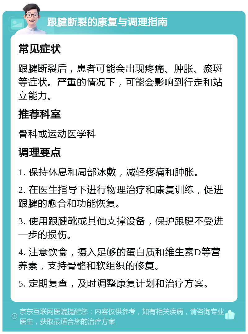 跟腱断裂的康复与调理指南 常见症状 跟腱断裂后，患者可能会出现疼痛、肿胀、瘀斑等症状。严重的情况下，可能会影响到行走和站立能力。 推荐科室 骨科或运动医学科 调理要点 1. 保持休息和局部冰敷，减轻疼痛和肿胀。 2. 在医生指导下进行物理治疗和康复训练，促进跟腱的愈合和功能恢复。 3. 使用跟腱靴或其他支撑设备，保护跟腱不受进一步的损伤。 4. 注意饮食，摄入足够的蛋白质和维生素D等营养素，支持骨骼和软组织的修复。 5. 定期复查，及时调整康复计划和治疗方案。