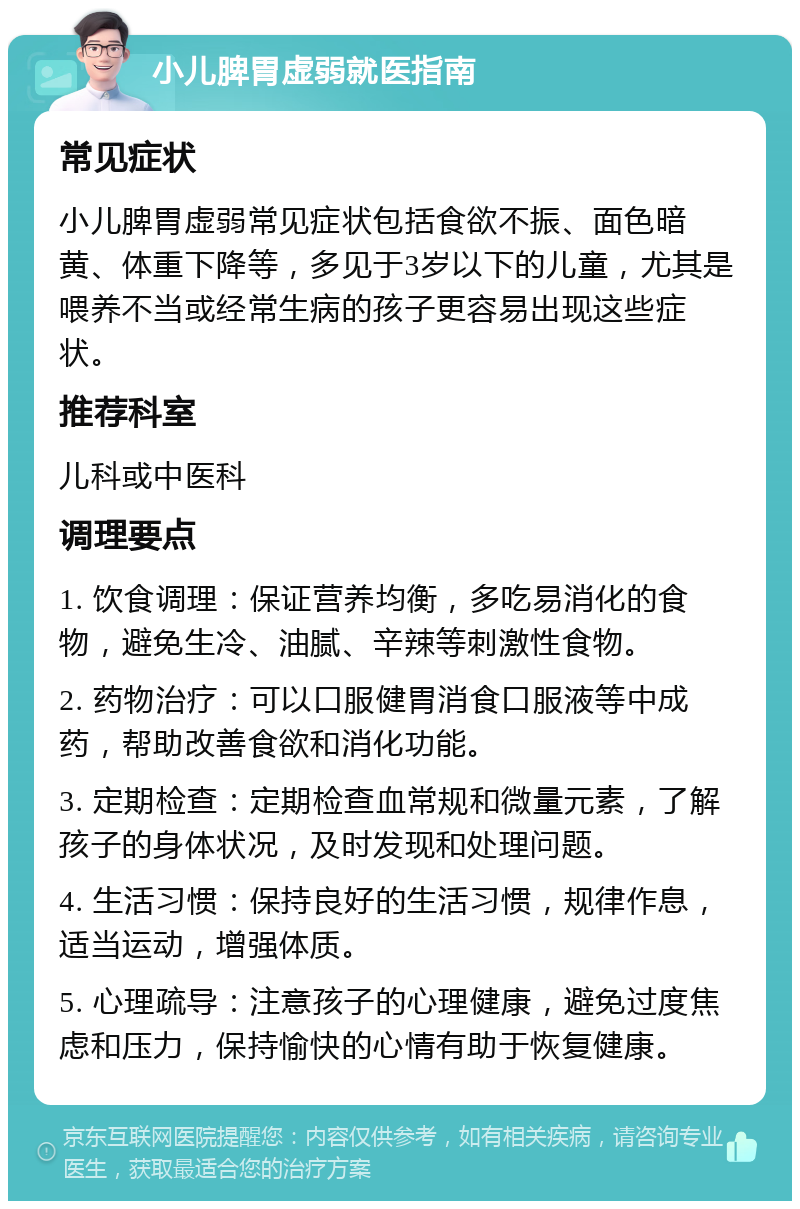 小儿脾胃虚弱就医指南 常见症状 小儿脾胃虚弱常见症状包括食欲不振、面色暗黄、体重下降等，多见于3岁以下的儿童，尤其是喂养不当或经常生病的孩子更容易出现这些症状。 推荐科室 儿科或中医科 调理要点 1. 饮食调理：保证营养均衡，多吃易消化的食物，避免生冷、油腻、辛辣等刺激性食物。 2. 药物治疗：可以口服健胃消食口服液等中成药，帮助改善食欲和消化功能。 3. 定期检查：定期检查血常规和微量元素，了解孩子的身体状况，及时发现和处理问题。 4. 生活习惯：保持良好的生活习惯，规律作息，适当运动，增强体质。 5. 心理疏导：注意孩子的心理健康，避免过度焦虑和压力，保持愉快的心情有助于恢复健康。