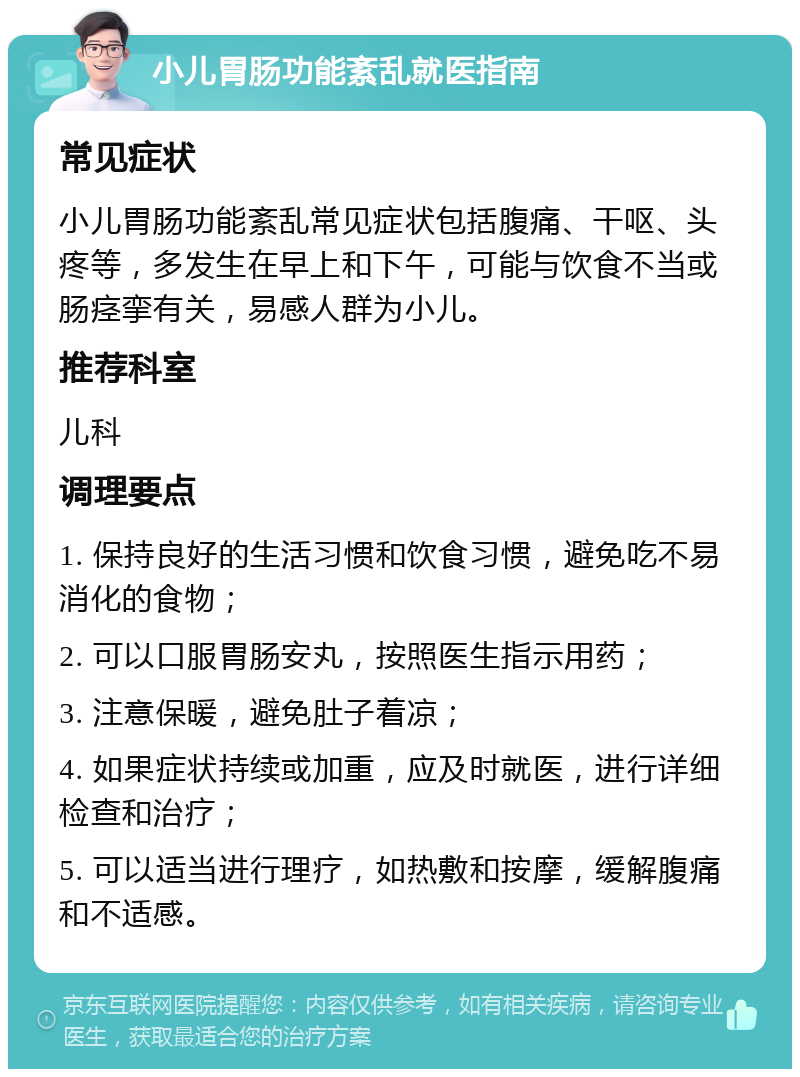 小儿胃肠功能紊乱就医指南 常见症状 小儿胃肠功能紊乱常见症状包括腹痛、干呕、头疼等，多发生在早上和下午，可能与饮食不当或肠痉挛有关，易感人群为小儿。 推荐科室 儿科 调理要点 1. 保持良好的生活习惯和饮食习惯，避免吃不易消化的食物； 2. 可以口服胃肠安丸，按照医生指示用药； 3. 注意保暖，避免肚子着凉； 4. 如果症状持续或加重，应及时就医，进行详细检查和治疗； 5. 可以适当进行理疗，如热敷和按摩，缓解腹痛和不适感。