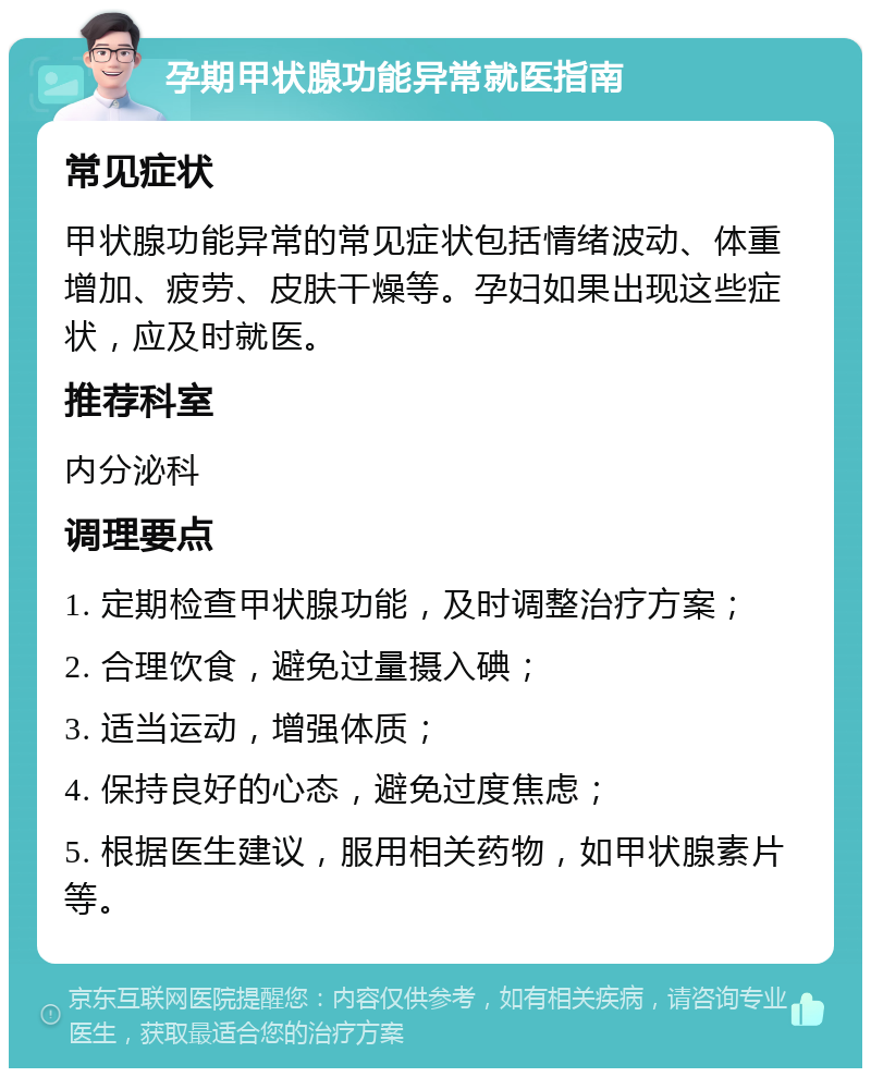 孕期甲状腺功能异常就医指南 常见症状 甲状腺功能异常的常见症状包括情绪波动、体重增加、疲劳、皮肤干燥等。孕妇如果出现这些症状，应及时就医。 推荐科室 内分泌科 调理要点 1. 定期检查甲状腺功能，及时调整治疗方案； 2. 合理饮食，避免过量摄入碘； 3. 适当运动，增强体质； 4. 保持良好的心态，避免过度焦虑； 5. 根据医生建议，服用相关药物，如甲状腺素片等。