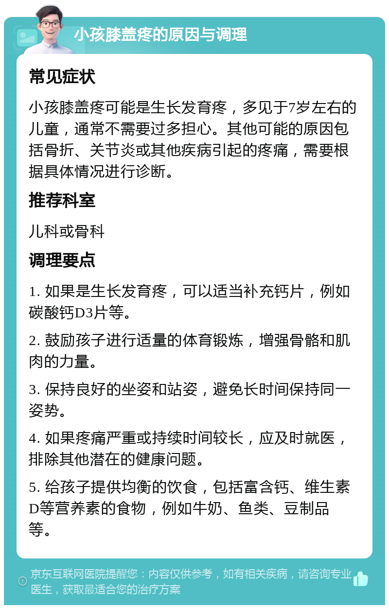 小孩膝盖疼的原因与调理 常见症状 小孩膝盖疼可能是生长发育疼，多见于7岁左右的儿童，通常不需要过多担心。其他可能的原因包括骨折、关节炎或其他疾病引起的疼痛，需要根据具体情况进行诊断。 推荐科室 儿科或骨科 调理要点 1. 如果是生长发育疼，可以适当补充钙片，例如碳酸钙D3片等。 2. 鼓励孩子进行适量的体育锻炼，增强骨骼和肌肉的力量。 3. 保持良好的坐姿和站姿，避免长时间保持同一姿势。 4. 如果疼痛严重或持续时间较长，应及时就医，排除其他潜在的健康问题。 5. 给孩子提供均衡的饮食，包括富含钙、维生素D等营养素的食物，例如牛奶、鱼类、豆制品等。