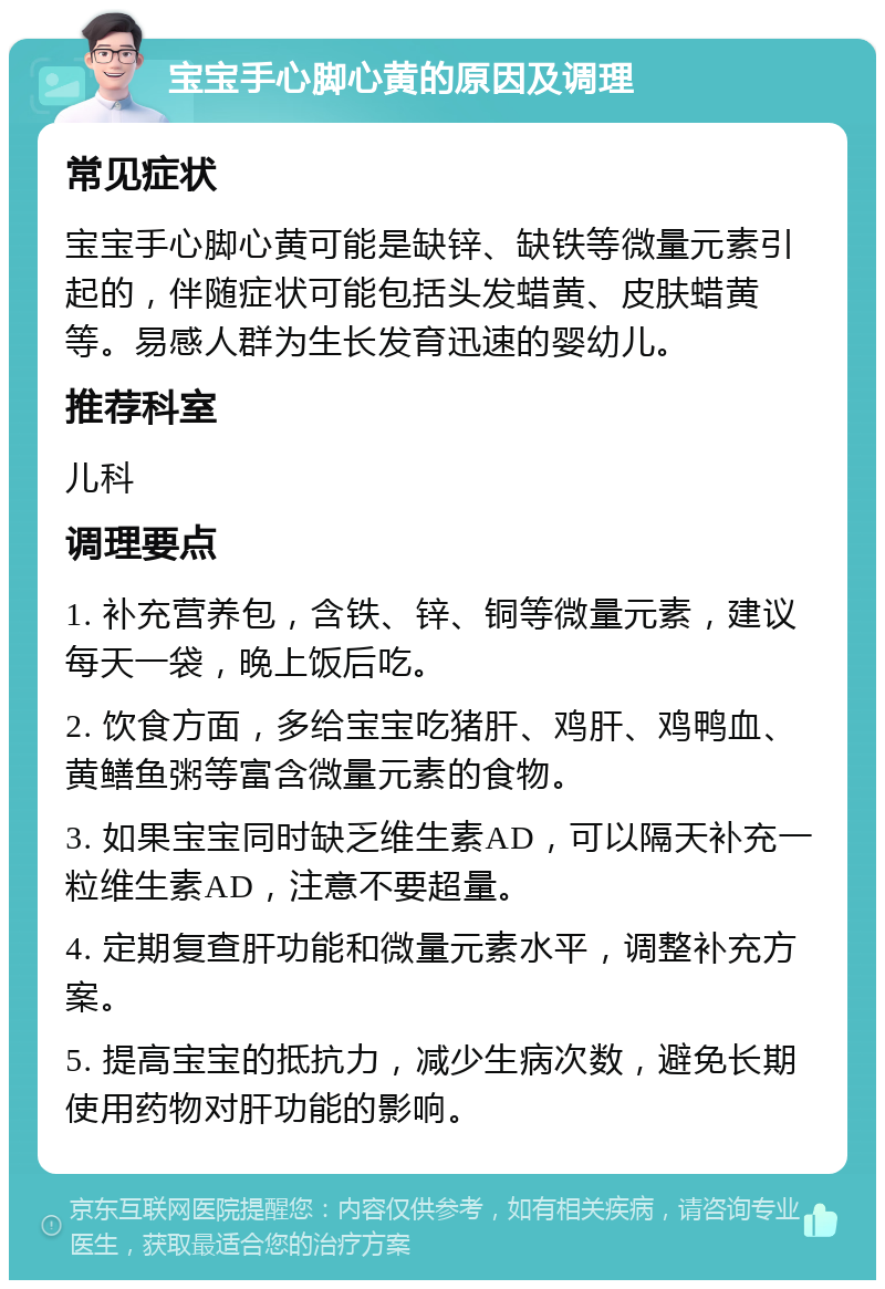 宝宝手心脚心黄的原因及调理 常见症状 宝宝手心脚心黄可能是缺锌、缺铁等微量元素引起的，伴随症状可能包括头发蜡黄、皮肤蜡黄等。易感人群为生长发育迅速的婴幼儿。 推荐科室 儿科 调理要点 1. 补充营养包，含铁、锌、铜等微量元素，建议每天一袋，晚上饭后吃。 2. 饮食方面，多给宝宝吃猪肝、鸡肝、鸡鸭血、黄鳝鱼粥等富含微量元素的食物。 3. 如果宝宝同时缺乏维生素AD，可以隔天补充一粒维生素AD，注意不要超量。 4. 定期复查肝功能和微量元素水平，调整补充方案。 5. 提高宝宝的抵抗力，减少生病次数，避免长期使用药物对肝功能的影响。