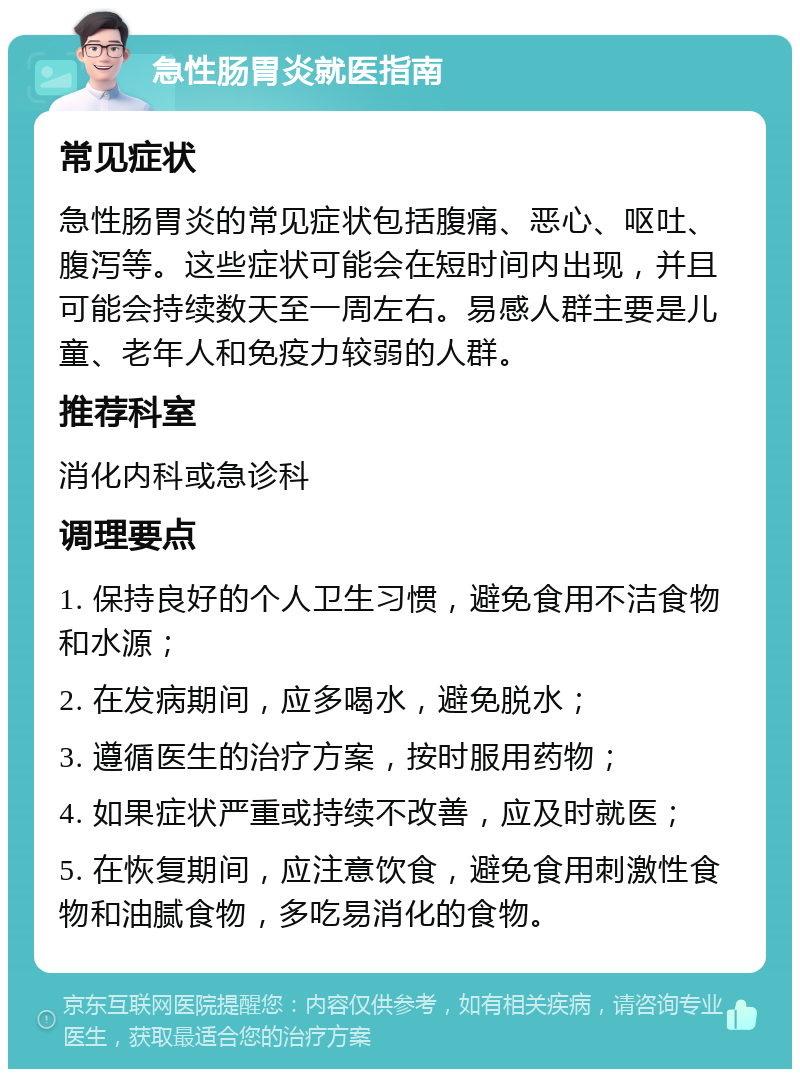 急性肠胃炎就医指南 常见症状 急性肠胃炎的常见症状包括腹痛、恶心、呕吐、腹泻等。这些症状可能会在短时间内出现，并且可能会持续数天至一周左右。易感人群主要是儿童、老年人和免疫力较弱的人群。 推荐科室 消化内科或急诊科 调理要点 1. 保持良好的个人卫生习惯，避免食用不洁食物和水源； 2. 在发病期间，应多喝水，避免脱水； 3. 遵循医生的治疗方案，按时服用药物； 4. 如果症状严重或持续不改善，应及时就医； 5. 在恢复期间，应注意饮食，避免食用刺激性食物和油腻食物，多吃易消化的食物。