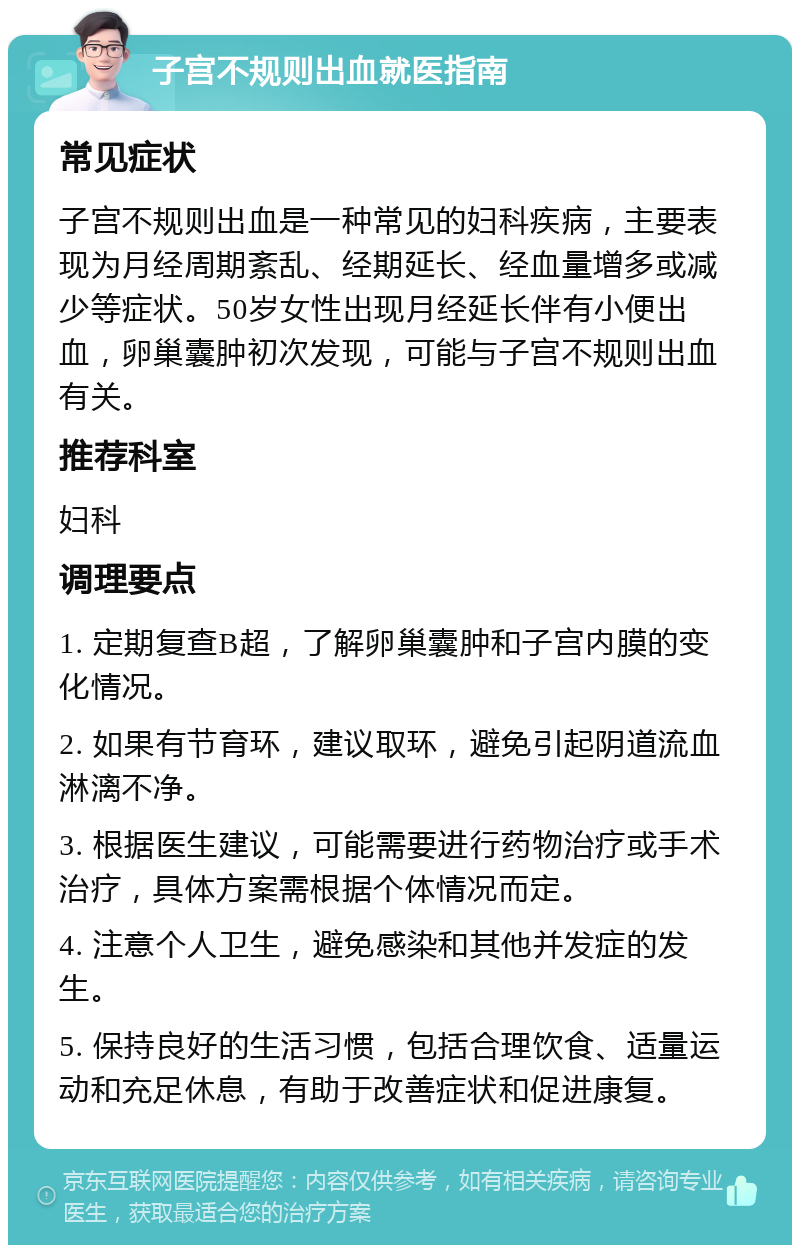 子宫不规则出血就医指南 常见症状 子宫不规则出血是一种常见的妇科疾病，主要表现为月经周期紊乱、经期延长、经血量增多或减少等症状。50岁女性出现月经延长伴有小便出血，卵巢囊肿初次发现，可能与子宫不规则出血有关。 推荐科室 妇科 调理要点 1. 定期复查B超，了解卵巢囊肿和子宫内膜的变化情况。 2. 如果有节育环，建议取环，避免引起阴道流血淋漓不净。 3. 根据医生建议，可能需要进行药物治疗或手术治疗，具体方案需根据个体情况而定。 4. 注意个人卫生，避免感染和其他并发症的发生。 5. 保持良好的生活习惯，包括合理饮食、适量运动和充足休息，有助于改善症状和促进康复。