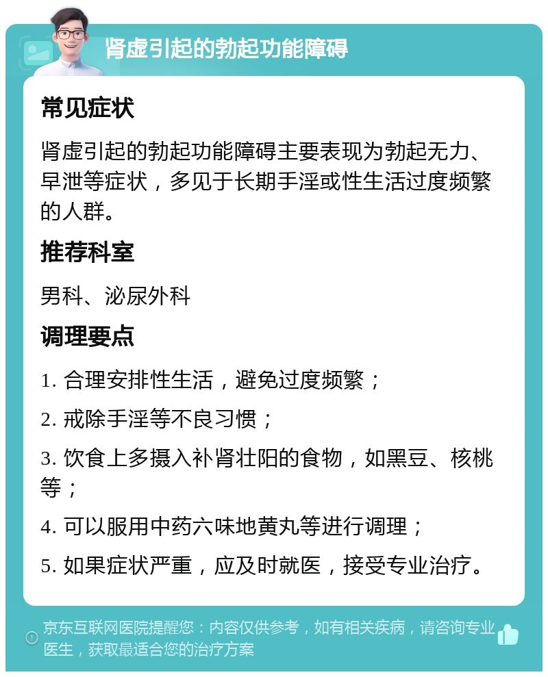 肾虚引起的勃起功能障碍 常见症状 肾虚引起的勃起功能障碍主要表现为勃起无力、早泄等症状，多见于长期手淫或性生活过度频繁的人群。 推荐科室 男科、泌尿外科 调理要点 1. 合理安排性生活，避免过度频繁； 2. 戒除手淫等不良习惯； 3. 饮食上多摄入补肾壮阳的食物，如黑豆、核桃等； 4. 可以服用中药六味地黄丸等进行调理； 5. 如果症状严重，应及时就医，接受专业治疗。