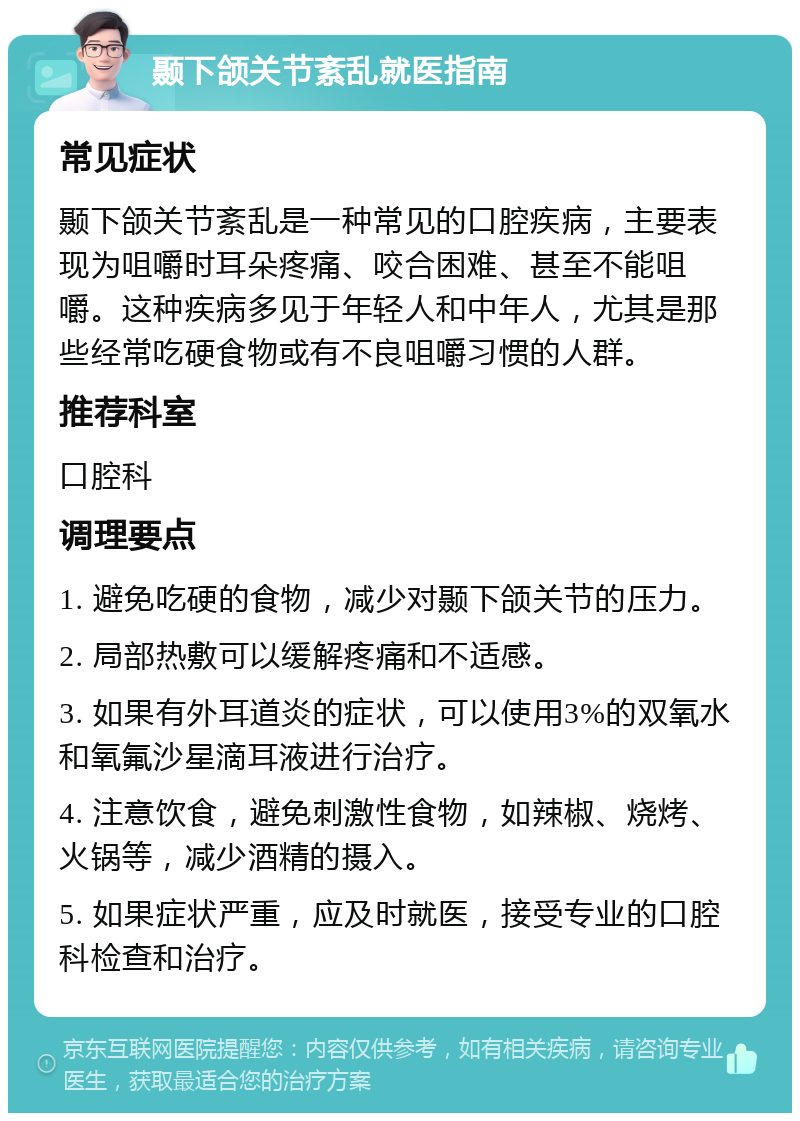 颞下颌关节紊乱就医指南 常见症状 颞下颌关节紊乱是一种常见的口腔疾病，主要表现为咀嚼时耳朵疼痛、咬合困难、甚至不能咀嚼。这种疾病多见于年轻人和中年人，尤其是那些经常吃硬食物或有不良咀嚼习惯的人群。 推荐科室 口腔科 调理要点 1. 避免吃硬的食物，减少对颞下颌关节的压力。 2. 局部热敷可以缓解疼痛和不适感。 3. 如果有外耳道炎的症状，可以使用3%的双氧水和氧氟沙星滴耳液进行治疗。 4. 注意饮食，避免刺激性食物，如辣椒、烧烤、火锅等，减少酒精的摄入。 5. 如果症状严重，应及时就医，接受专业的口腔科检查和治疗。