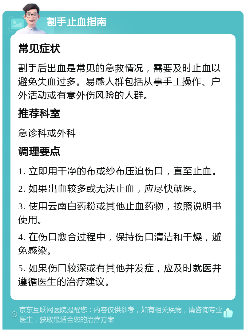 割手止血指南 常见症状 割手后出血是常见的急救情况，需要及时止血以避免失血过多。易感人群包括从事手工操作、户外活动或有意外伤风险的人群。 推荐科室 急诊科或外科 调理要点 1. 立即用干净的布或纱布压迫伤口，直至止血。 2. 如果出血较多或无法止血，应尽快就医。 3. 使用云南白药粉或其他止血药物，按照说明书使用。 4. 在伤口愈合过程中，保持伤口清洁和干燥，避免感染。 5. 如果伤口较深或有其他并发症，应及时就医并遵循医生的治疗建议。