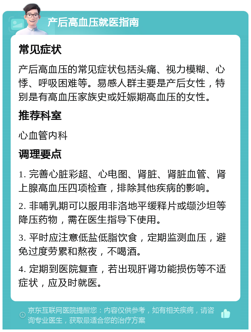 产后高血压就医指南 常见症状 产后高血压的常见症状包括头痛、视力模糊、心悸、呼吸困难等。易感人群主要是产后女性，特别是有高血压家族史或妊娠期高血压的女性。 推荐科室 心血管内科 调理要点 1. 完善心脏彩超、心电图、肾脏、肾脏血管、肾上腺高血压四项检查，排除其他疾病的影响。 2. 非哺乳期可以服用非洛地平缓释片或缬沙坦等降压药物，需在医生指导下使用。 3. 平时应注意低盐低脂饮食，定期监测血压，避免过度劳累和熬夜，不喝酒。 4. 定期到医院复查，若出现肝肾功能损伤等不适症状，应及时就医。