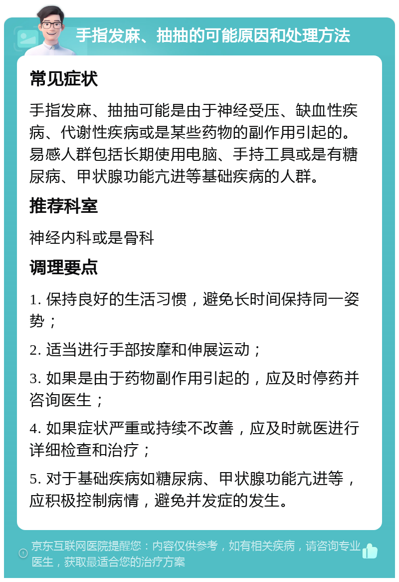 手指发麻、抽抽的可能原因和处理方法 常见症状 手指发麻、抽抽可能是由于神经受压、缺血性疾病、代谢性疾病或是某些药物的副作用引起的。易感人群包括长期使用电脑、手持工具或是有糖尿病、甲状腺功能亢进等基础疾病的人群。 推荐科室 神经内科或是骨科 调理要点 1. 保持良好的生活习惯，避免长时间保持同一姿势； 2. 适当进行手部按摩和伸展运动； 3. 如果是由于药物副作用引起的，应及时停药并咨询医生； 4. 如果症状严重或持续不改善，应及时就医进行详细检查和治疗； 5. 对于基础疾病如糖尿病、甲状腺功能亢进等，应积极控制病情，避免并发症的发生。