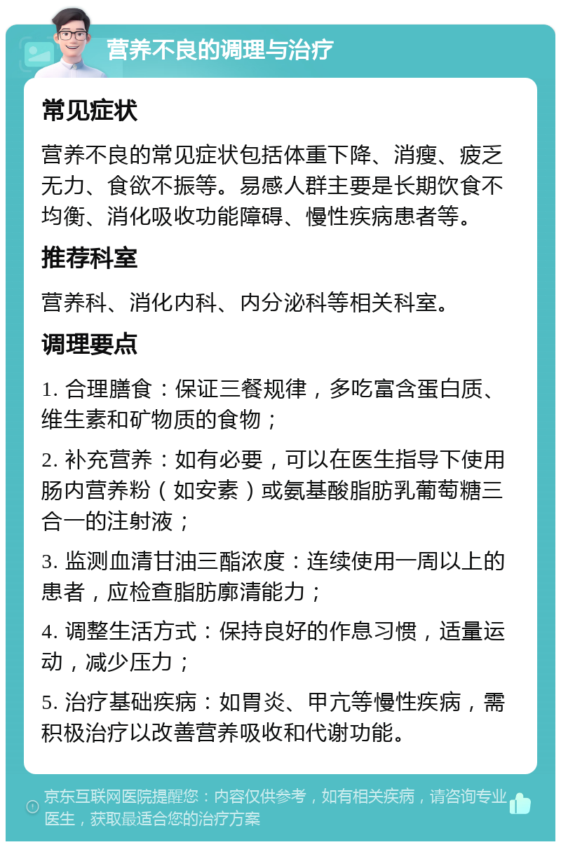 营养不良的调理与治疗 常见症状 营养不良的常见症状包括体重下降、消瘦、疲乏无力、食欲不振等。易感人群主要是长期饮食不均衡、消化吸收功能障碍、慢性疾病患者等。 推荐科室 营养科、消化内科、内分泌科等相关科室。 调理要点 1. 合理膳食：保证三餐规律，多吃富含蛋白质、维生素和矿物质的食物； 2. 补充营养：如有必要，可以在医生指导下使用肠内营养粉（如安素）或氨基酸脂肪乳葡萄糖三合一的注射液； 3. 监测血清甘油三酯浓度：连续使用一周以上的患者，应检查脂肪廓清能力； 4. 调整生活方式：保持良好的作息习惯，适量运动，减少压力； 5. 治疗基础疾病：如胃炎、甲亢等慢性疾病，需积极治疗以改善营养吸收和代谢功能。