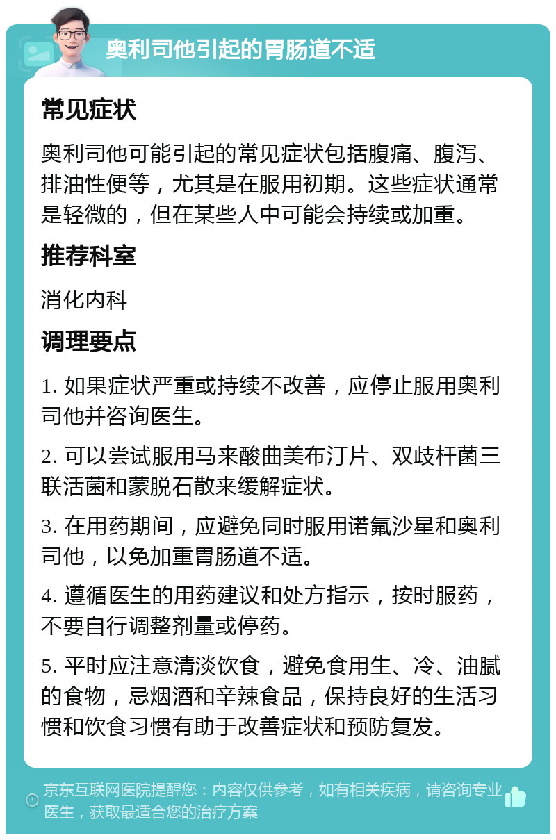 奥利司他引起的胃肠道不适 常见症状 奥利司他可能引起的常见症状包括腹痛、腹泻、排油性便等，尤其是在服用初期。这些症状通常是轻微的，但在某些人中可能会持续或加重。 推荐科室 消化内科 调理要点 1. 如果症状严重或持续不改善，应停止服用奥利司他并咨询医生。 2. 可以尝试服用马来酸曲美布汀片、双歧杆菌三联活菌和蒙脱石散来缓解症状。 3. 在用药期间，应避免同时服用诺氟沙星和奥利司他，以免加重胃肠道不适。 4. 遵循医生的用药建议和处方指示，按时服药，不要自行调整剂量或停药。 5. 平时应注意清淡饮食，避免食用生、冷、油腻的食物，忌烟酒和辛辣食品，保持良好的生活习惯和饮食习惯有助于改善症状和预防复发。