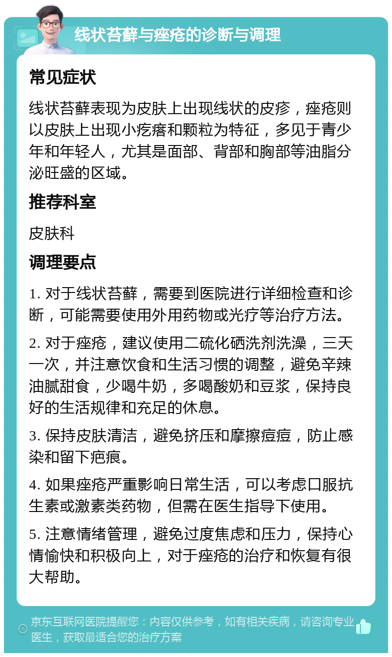 线状苔藓与痤疮的诊断与调理 常见症状 线状苔藓表现为皮肤上出现线状的皮疹，痤疮则以皮肤上出现小疙瘩和颗粒为特征，多见于青少年和年轻人，尤其是面部、背部和胸部等油脂分泌旺盛的区域。 推荐科室 皮肤科 调理要点 1. 对于线状苔藓，需要到医院进行详细检查和诊断，可能需要使用外用药物或光疗等治疗方法。 2. 对于痤疮，建议使用二硫化硒洗剂洗澡，三天一次，并注意饮食和生活习惯的调整，避免辛辣油腻甜食，少喝牛奶，多喝酸奶和豆浆，保持良好的生活规律和充足的休息。 3. 保持皮肤清洁，避免挤压和摩擦痘痘，防止感染和留下疤痕。 4. 如果痤疮严重影响日常生活，可以考虑口服抗生素或激素类药物，但需在医生指导下使用。 5. 注意情绪管理，避免过度焦虑和压力，保持心情愉快和积极向上，对于痤疮的治疗和恢复有很大帮助。