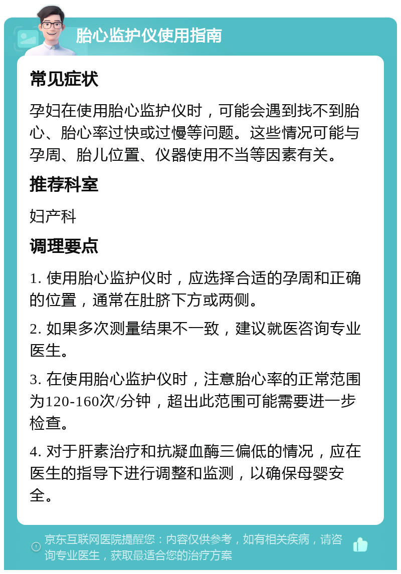 胎心监护仪使用指南 常见症状 孕妇在使用胎心监护仪时，可能会遇到找不到胎心、胎心率过快或过慢等问题。这些情况可能与孕周、胎儿位置、仪器使用不当等因素有关。 推荐科室 妇产科 调理要点 1. 使用胎心监护仪时，应选择合适的孕周和正确的位置，通常在肚脐下方或两侧。 2. 如果多次测量结果不一致，建议就医咨询专业医生。 3. 在使用胎心监护仪时，注意胎心率的正常范围为120-160次/分钟，超出此范围可能需要进一步检查。 4. 对于肝素治疗和抗凝血酶三偏低的情况，应在医生的指导下进行调整和监测，以确保母婴安全。