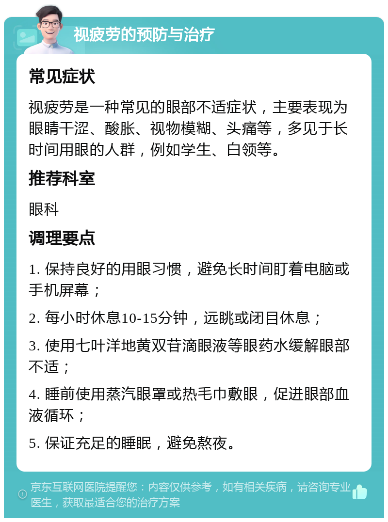 视疲劳的预防与治疗 常见症状 视疲劳是一种常见的眼部不适症状，主要表现为眼睛干涩、酸胀、视物模糊、头痛等，多见于长时间用眼的人群，例如学生、白领等。 推荐科室 眼科 调理要点 1. 保持良好的用眼习惯，避免长时间盯着电脑或手机屏幕； 2. 每小时休息10-15分钟，远眺或闭目休息； 3. 使用七叶洋地黄双苷滴眼液等眼药水缓解眼部不适； 4. 睡前使用蒸汽眼罩或热毛巾敷眼，促进眼部血液循环； 5. 保证充足的睡眠，避免熬夜。