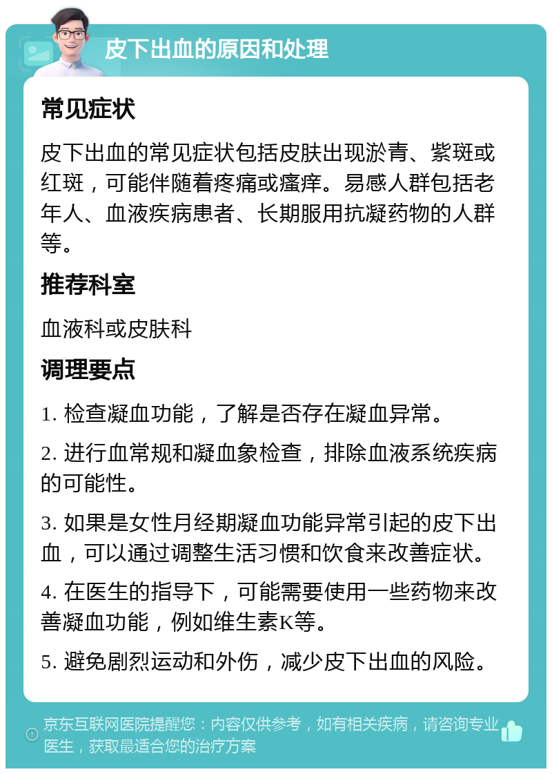 皮下出血的原因和处理 常见症状 皮下出血的常见症状包括皮肤出现淤青、紫斑或红斑，可能伴随着疼痛或瘙痒。易感人群包括老年人、血液疾病患者、长期服用抗凝药物的人群等。 推荐科室 血液科或皮肤科 调理要点 1. 检查凝血功能，了解是否存在凝血异常。 2. 进行血常规和凝血象检查，排除血液系统疾病的可能性。 3. 如果是女性月经期凝血功能异常引起的皮下出血，可以通过调整生活习惯和饮食来改善症状。 4. 在医生的指导下，可能需要使用一些药物来改善凝血功能，例如维生素K等。 5. 避免剧烈运动和外伤，减少皮下出血的风险。