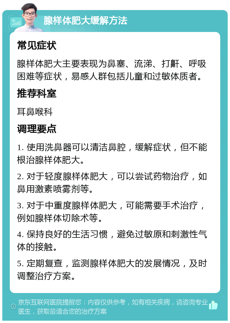 腺样体肥大缓解方法 常见症状 腺样体肥大主要表现为鼻塞、流涕、打鼾、呼吸困难等症状，易感人群包括儿童和过敏体质者。 推荐科室 耳鼻喉科 调理要点 1. 使用洗鼻器可以清洁鼻腔，缓解症状，但不能根治腺样体肥大。 2. 对于轻度腺样体肥大，可以尝试药物治疗，如鼻用激素喷雾剂等。 3. 对于中重度腺样体肥大，可能需要手术治疗，例如腺样体切除术等。 4. 保持良好的生活习惯，避免过敏原和刺激性气体的接触。 5. 定期复查，监测腺样体肥大的发展情况，及时调整治疗方案。