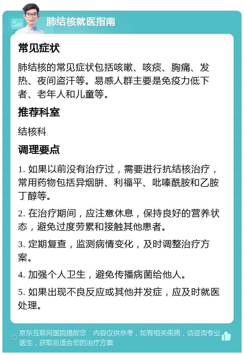 肺结核就医指南 常见症状 肺结核的常见症状包括咳嗽、咳痰、胸痛、发热、夜间盗汗等。易感人群主要是免疫力低下者、老年人和儿童等。 推荐科室 结核科 调理要点 1. 如果以前没有治疗过，需要进行抗结核治疗，常用药物包括异烟肼、利福平、吡嗪酰胺和乙胺丁醇等。 2. 在治疗期间，应注意休息，保持良好的营养状态，避免过度劳累和接触其他患者。 3. 定期复查，监测病情变化，及时调整治疗方案。 4. 加强个人卫生，避免传播病菌给他人。 5. 如果出现不良反应或其他并发症，应及时就医处理。