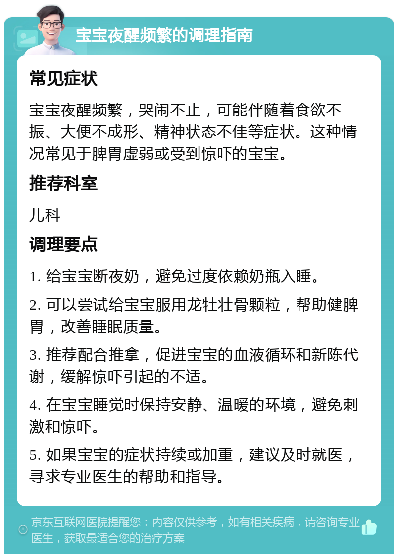 宝宝夜醒频繁的调理指南 常见症状 宝宝夜醒频繁，哭闹不止，可能伴随着食欲不振、大便不成形、精神状态不佳等症状。这种情况常见于脾胃虚弱或受到惊吓的宝宝。 推荐科室 儿科 调理要点 1. 给宝宝断夜奶，避免过度依赖奶瓶入睡。 2. 可以尝试给宝宝服用龙牡壮骨颗粒，帮助健脾胃，改善睡眠质量。 3. 推荐配合推拿，促进宝宝的血液循环和新陈代谢，缓解惊吓引起的不适。 4. 在宝宝睡觉时保持安静、温暖的环境，避免刺激和惊吓。 5. 如果宝宝的症状持续或加重，建议及时就医，寻求专业医生的帮助和指导。