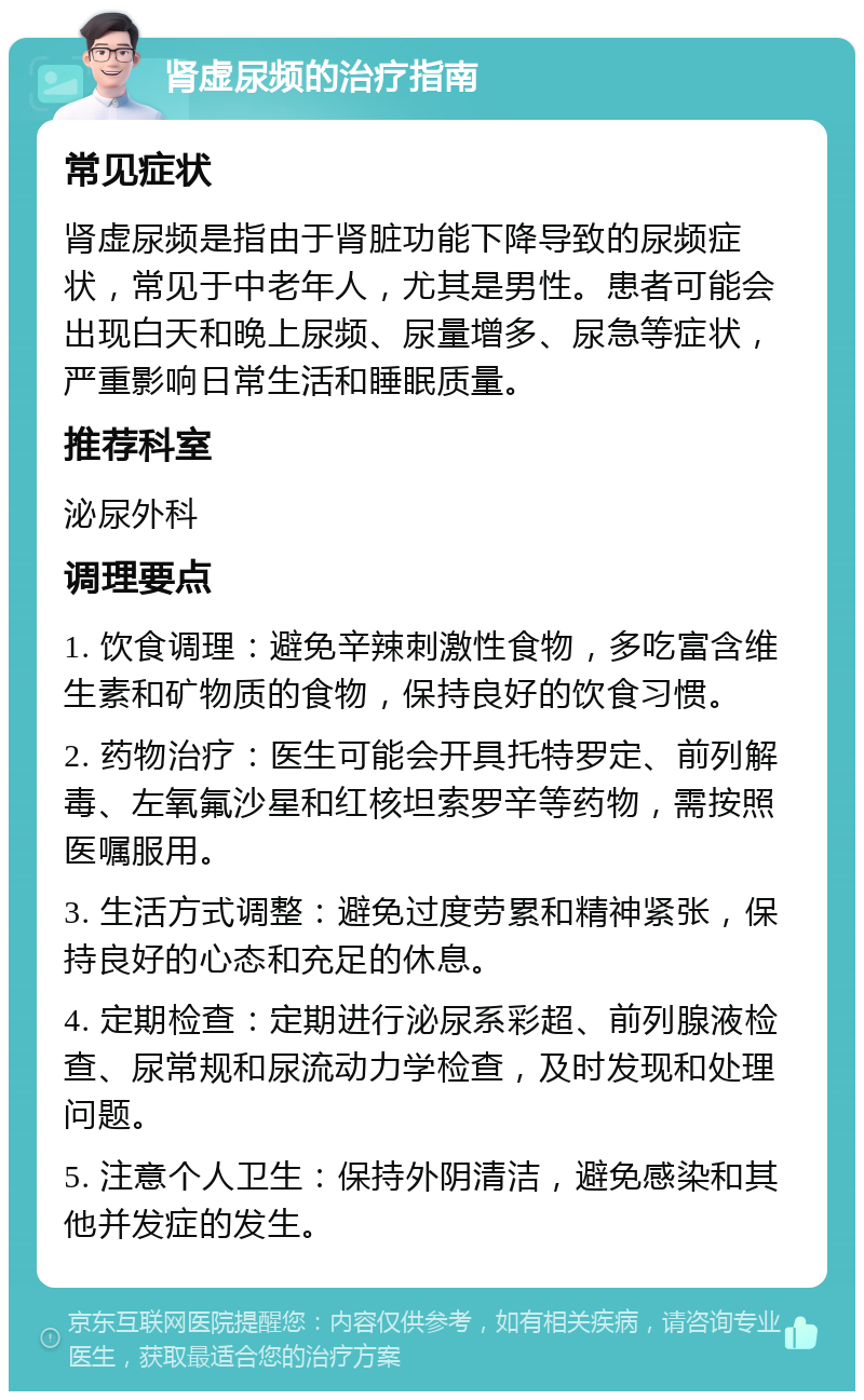 肾虚尿频的治疗指南 常见症状 肾虚尿频是指由于肾脏功能下降导致的尿频症状，常见于中老年人，尤其是男性。患者可能会出现白天和晚上尿频、尿量增多、尿急等症状，严重影响日常生活和睡眠质量。 推荐科室 泌尿外科 调理要点 1. 饮食调理：避免辛辣刺激性食物，多吃富含维生素和矿物质的食物，保持良好的饮食习惯。 2. 药物治疗：医生可能会开具托特罗定、前列解毒、左氧氟沙星和红核坦索罗辛等药物，需按照医嘱服用。 3. 生活方式调整：避免过度劳累和精神紧张，保持良好的心态和充足的休息。 4. 定期检查：定期进行泌尿系彩超、前列腺液检查、尿常规和尿流动力学检查，及时发现和处理问题。 5. 注意个人卫生：保持外阴清洁，避免感染和其他并发症的发生。