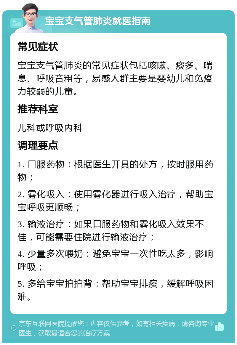 宝宝支气管肺炎就医指南 常见症状 宝宝支气管肺炎的常见症状包括咳嗽、痰多、喘息、呼吸音粗等，易感人群主要是婴幼儿和免疫力较弱的儿童。 推荐科室 儿科或呼吸内科 调理要点 1. 口服药物：根据医生开具的处方，按时服用药物； 2. 雾化吸入：使用雾化器进行吸入治疗，帮助宝宝呼吸更顺畅； 3. 输液治疗：如果口服药物和雾化吸入效果不佳，可能需要住院进行输液治疗； 4. 少量多次喂奶：避免宝宝一次性吃太多，影响呼吸； 5. 多给宝宝拍拍背：帮助宝宝排痰，缓解呼吸困难。