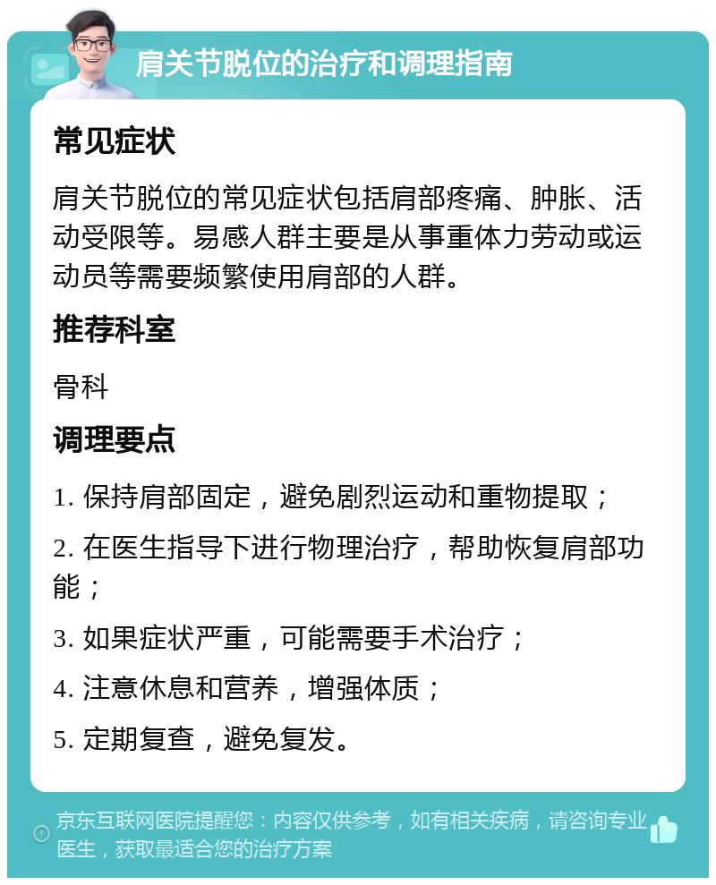 肩关节脱位的治疗和调理指南 常见症状 肩关节脱位的常见症状包括肩部疼痛、肿胀、活动受限等。易感人群主要是从事重体力劳动或运动员等需要频繁使用肩部的人群。 推荐科室 骨科 调理要点 1. 保持肩部固定，避免剧烈运动和重物提取； 2. 在医生指导下进行物理治疗，帮助恢复肩部功能； 3. 如果症状严重，可能需要手术治疗； 4. 注意休息和营养，增强体质； 5. 定期复查，避免复发。