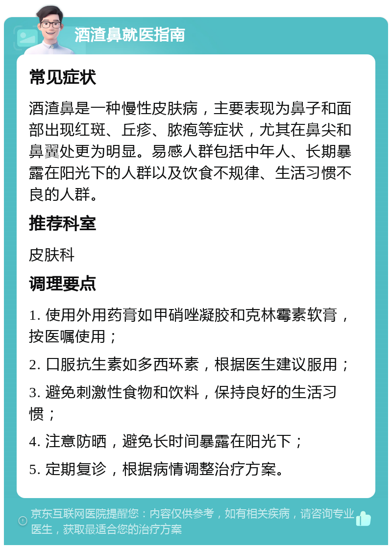 酒渣鼻就医指南 常见症状 酒渣鼻是一种慢性皮肤病，主要表现为鼻子和面部出现红斑、丘疹、脓疱等症状，尤其在鼻尖和鼻翼处更为明显。易感人群包括中年人、长期暴露在阳光下的人群以及饮食不规律、生活习惯不良的人群。 推荐科室 皮肤科 调理要点 1. 使用外用药膏如甲硝唑凝胶和克林霉素软膏，按医嘱使用； 2. 口服抗生素如多西环素，根据医生建议服用； 3. 避免刺激性食物和饮料，保持良好的生活习惯； 4. 注意防晒，避免长时间暴露在阳光下； 5. 定期复诊，根据病情调整治疗方案。