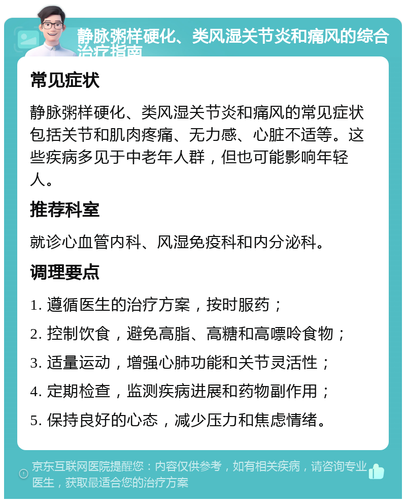 静脉粥样硬化、类风湿关节炎和痛风的综合治疗指南 常见症状 静脉粥样硬化、类风湿关节炎和痛风的常见症状包括关节和肌肉疼痛、无力感、心脏不适等。这些疾病多见于中老年人群，但也可能影响年轻人。 推荐科室 就诊心血管内科、风湿免疫科和内分泌科。 调理要点 1. 遵循医生的治疗方案，按时服药； 2. 控制饮食，避免高脂、高糖和高嘌呤食物； 3. 适量运动，增强心肺功能和关节灵活性； 4. 定期检查，监测疾病进展和药物副作用； 5. 保持良好的心态，减少压力和焦虑情绪。