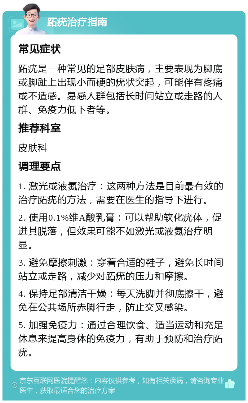 跖疣治疗指南 常见症状 跖疣是一种常见的足部皮肤病，主要表现为脚底或脚趾上出现小而硬的疣状突起，可能伴有疼痛或不适感。易感人群包括长时间站立或走路的人群、免疫力低下者等。 推荐科室 皮肤科 调理要点 1. 激光或液氮治疗：这两种方法是目前最有效的治疗跖疣的方法，需要在医生的指导下进行。 2. 使用0.1%维A酸乳膏：可以帮助软化疣体，促进其脱落，但效果可能不如激光或液氮治疗明显。 3. 避免摩擦刺激：穿着合适的鞋子，避免长时间站立或走路，减少对跖疣的压力和摩擦。 4. 保持足部清洁干燥：每天洗脚并彻底擦干，避免在公共场所赤脚行走，防止交叉感染。 5. 加强免疫力：通过合理饮食、适当运动和充足休息来提高身体的免疫力，有助于预防和治疗跖疣。