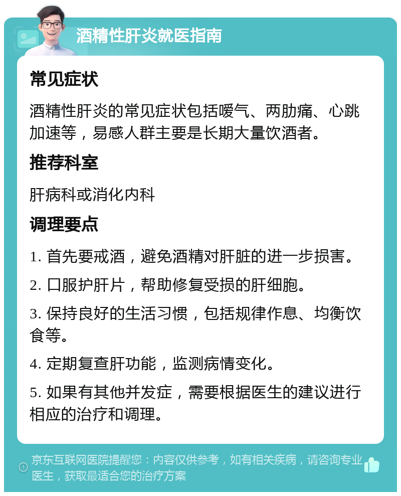 酒精性肝炎就医指南 常见症状 酒精性肝炎的常见症状包括嗳气、两肋痛、心跳加速等，易感人群主要是长期大量饮酒者。 推荐科室 肝病科或消化内科 调理要点 1. 首先要戒酒，避免酒精对肝脏的进一步损害。 2. 口服护肝片，帮助修复受损的肝细胞。 3. 保持良好的生活习惯，包括规律作息、均衡饮食等。 4. 定期复查肝功能，监测病情变化。 5. 如果有其他并发症，需要根据医生的建议进行相应的治疗和调理。