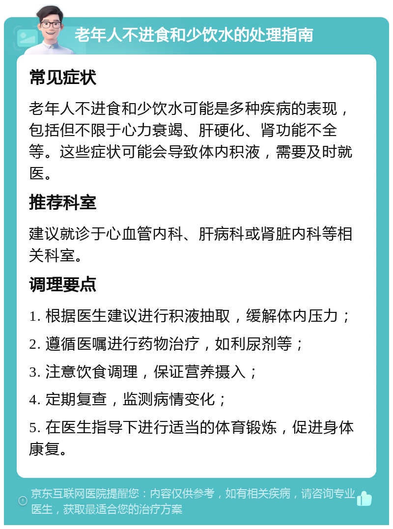 老年人不进食和少饮水的处理指南 常见症状 老年人不进食和少饮水可能是多种疾病的表现，包括但不限于心力衰竭、肝硬化、肾功能不全等。这些症状可能会导致体内积液，需要及时就医。 推荐科室 建议就诊于心血管内科、肝病科或肾脏内科等相关科室。 调理要点 1. 根据医生建议进行积液抽取，缓解体内压力； 2. 遵循医嘱进行药物治疗，如利尿剂等； 3. 注意饮食调理，保证营养摄入； 4. 定期复查，监测病情变化； 5. 在医生指导下进行适当的体育锻炼，促进身体康复。