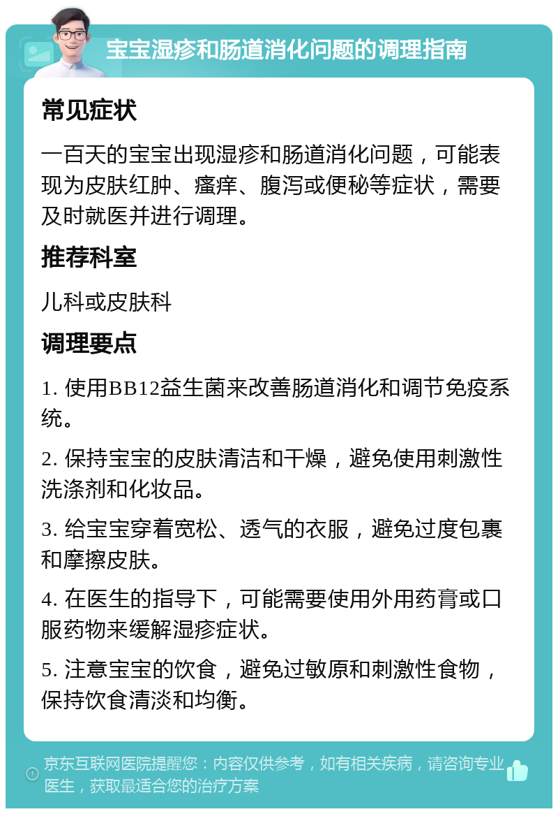 宝宝湿疹和肠道消化问题的调理指南 常见症状 一百天的宝宝出现湿疹和肠道消化问题，可能表现为皮肤红肿、瘙痒、腹泻或便秘等症状，需要及时就医并进行调理。 推荐科室 儿科或皮肤科 调理要点 1. 使用BB12益生菌来改善肠道消化和调节免疫系统。 2. 保持宝宝的皮肤清洁和干燥，避免使用刺激性洗涤剂和化妆品。 3. 给宝宝穿着宽松、透气的衣服，避免过度包裹和摩擦皮肤。 4. 在医生的指导下，可能需要使用外用药膏或口服药物来缓解湿疹症状。 5. 注意宝宝的饮食，避免过敏原和刺激性食物，保持饮食清淡和均衡。