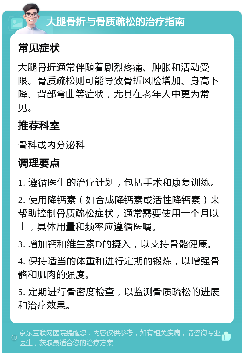 大腿骨折与骨质疏松的治疗指南 常见症状 大腿骨折通常伴随着剧烈疼痛、肿胀和活动受限。骨质疏松则可能导致骨折风险增加、身高下降、背部弯曲等症状，尤其在老年人中更为常见。 推荐科室 骨科或内分泌科 调理要点 1. 遵循医生的治疗计划，包括手术和康复训练。 2. 使用降钙素（如合成降钙素或活性降钙素）来帮助控制骨质疏松症状，通常需要使用一个月以上，具体用量和频率应遵循医嘱。 3. 增加钙和维生素D的摄入，以支持骨骼健康。 4. 保持适当的体重和进行定期的锻炼，以增强骨骼和肌肉的强度。 5. 定期进行骨密度检查，以监测骨质疏松的进展和治疗效果。