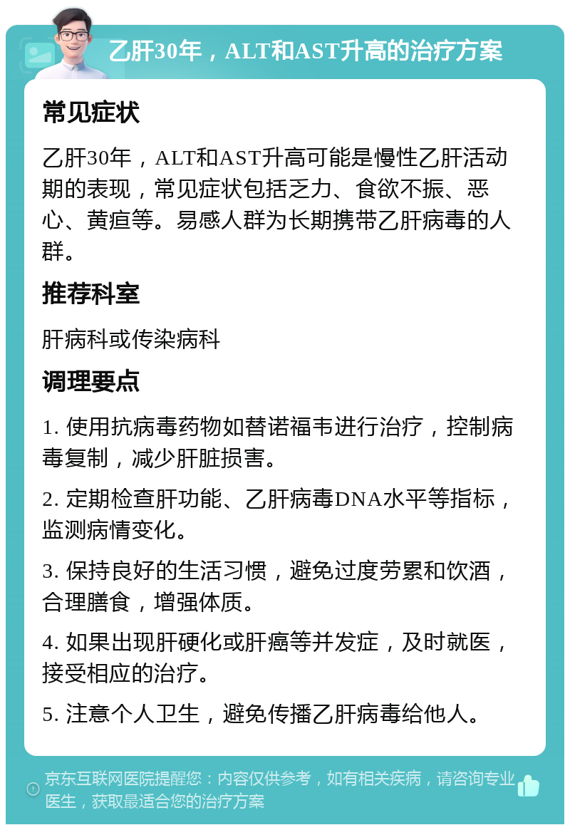 乙肝30年，ALT和AST升高的治疗方案 常见症状 乙肝30年，ALT和AST升高可能是慢性乙肝活动期的表现，常见症状包括乏力、食欲不振、恶心、黄疸等。易感人群为长期携带乙肝病毒的人群。 推荐科室 肝病科或传染病科 调理要点 1. 使用抗病毒药物如替诺福韦进行治疗，控制病毒复制，减少肝脏损害。 2. 定期检查肝功能、乙肝病毒DNA水平等指标，监测病情变化。 3. 保持良好的生活习惯，避免过度劳累和饮酒，合理膳食，增强体质。 4. 如果出现肝硬化或肝癌等并发症，及时就医，接受相应的治疗。 5. 注意个人卫生，避免传播乙肝病毒给他人。