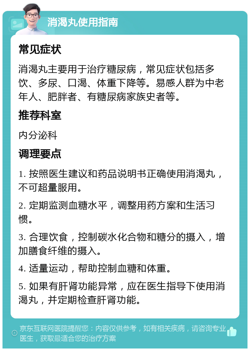 消渴丸使用指南 常见症状 消渴丸主要用于治疗糖尿病，常见症状包括多饮、多尿、口渴、体重下降等。易感人群为中老年人、肥胖者、有糖尿病家族史者等。 推荐科室 内分泌科 调理要点 1. 按照医生建议和药品说明书正确使用消渴丸，不可超量服用。 2. 定期监测血糖水平，调整用药方案和生活习惯。 3. 合理饮食，控制碳水化合物和糖分的摄入，增加膳食纤维的摄入。 4. 适量运动，帮助控制血糖和体重。 5. 如果有肝肾功能异常，应在医生指导下使用消渴丸，并定期检查肝肾功能。