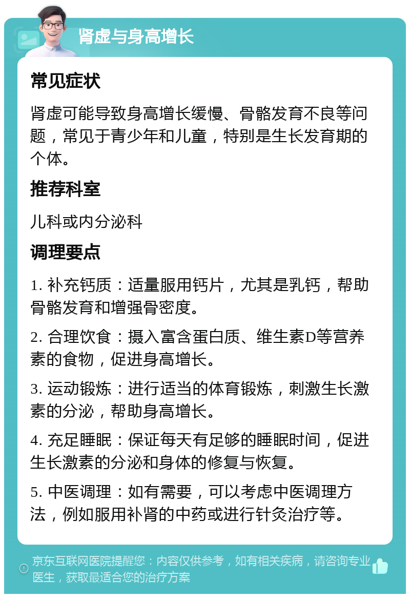 肾虚与身高增长 常见症状 肾虚可能导致身高增长缓慢、骨骼发育不良等问题，常见于青少年和儿童，特别是生长发育期的个体。 推荐科室 儿科或内分泌科 调理要点 1. 补充钙质：适量服用钙片，尤其是乳钙，帮助骨骼发育和增强骨密度。 2. 合理饮食：摄入富含蛋白质、维生素D等营养素的食物，促进身高增长。 3. 运动锻炼：进行适当的体育锻炼，刺激生长激素的分泌，帮助身高增长。 4. 充足睡眠：保证每天有足够的睡眠时间，促进生长激素的分泌和身体的修复与恢复。 5. 中医调理：如有需要，可以考虑中医调理方法，例如服用补肾的中药或进行针灸治疗等。