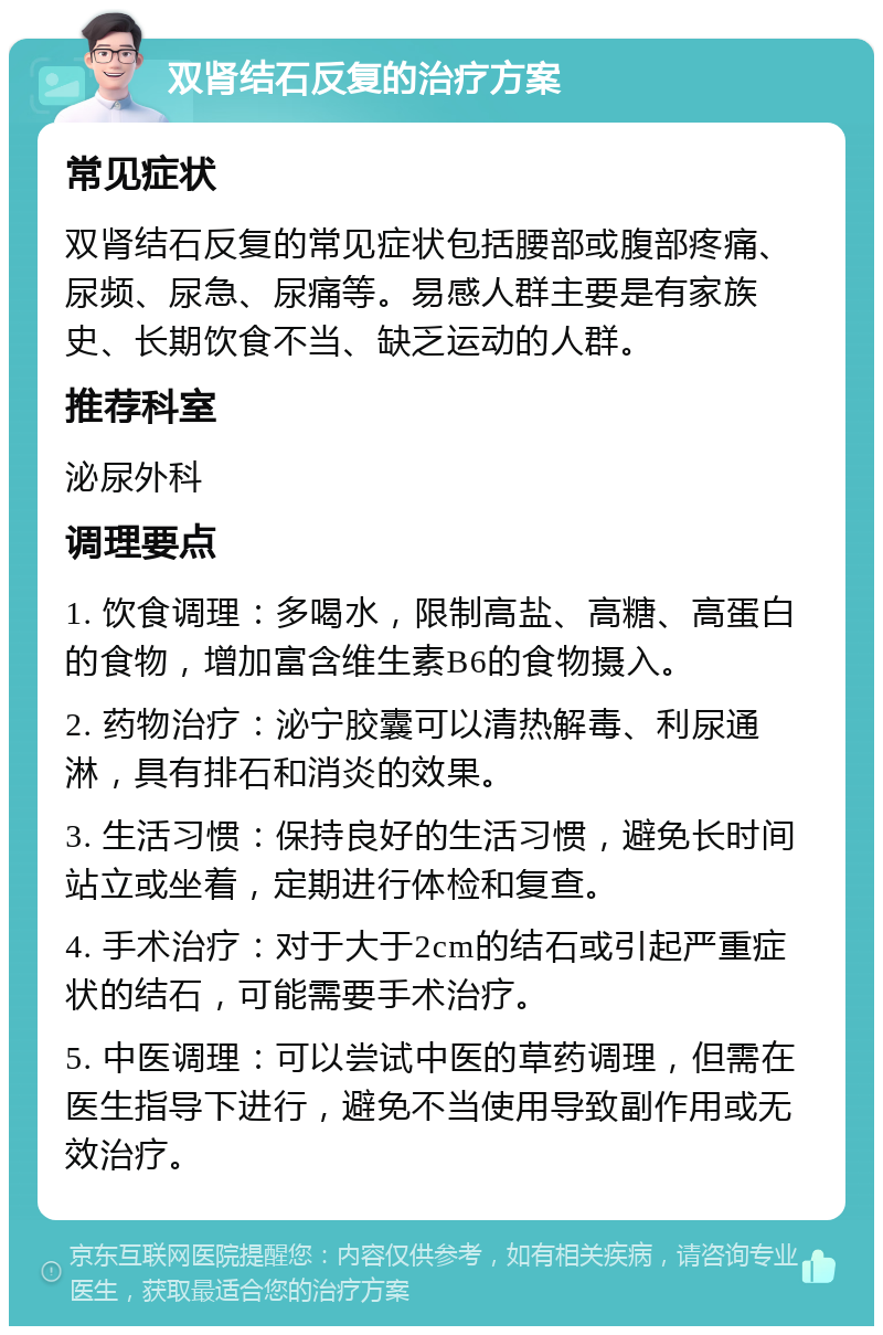 双肾结石反复的治疗方案 常见症状 双肾结石反复的常见症状包括腰部或腹部疼痛、尿频、尿急、尿痛等。易感人群主要是有家族史、长期饮食不当、缺乏运动的人群。 推荐科室 泌尿外科 调理要点 1. 饮食调理：多喝水，限制高盐、高糖、高蛋白的食物，增加富含维生素B6的食物摄入。 2. 药物治疗：泌宁胶囊可以清热解毒、利尿通淋，具有排石和消炎的效果。 3. 生活习惯：保持良好的生活习惯，避免长时间站立或坐着，定期进行体检和复查。 4. 手术治疗：对于大于2cm的结石或引起严重症状的结石，可能需要手术治疗。 5. 中医调理：可以尝试中医的草药调理，但需在医生指导下进行，避免不当使用导致副作用或无效治疗。