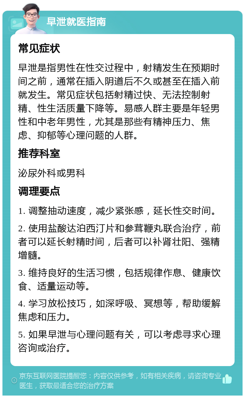 早泄就医指南 常见症状 早泄是指男性在性交过程中，射精发生在预期时间之前，通常在插入阴道后不久或甚至在插入前就发生。常见症状包括射精过快、无法控制射精、性生活质量下降等。易感人群主要是年轻男性和中老年男性，尤其是那些有精神压力、焦虑、抑郁等心理问题的人群。 推荐科室 泌尿外科或男科 调理要点 1. 调整抽动速度，减少紧张感，延长性交时间。 2. 使用盐酸达泊西汀片和参茸鞭丸联合治疗，前者可以延长射精时间，后者可以补肾壮阳、强精增髓。 3. 维持良好的生活习惯，包括规律作息、健康饮食、适量运动等。 4. 学习放松技巧，如深呼吸、冥想等，帮助缓解焦虑和压力。 5. 如果早泄与心理问题有关，可以考虑寻求心理咨询或治疗。