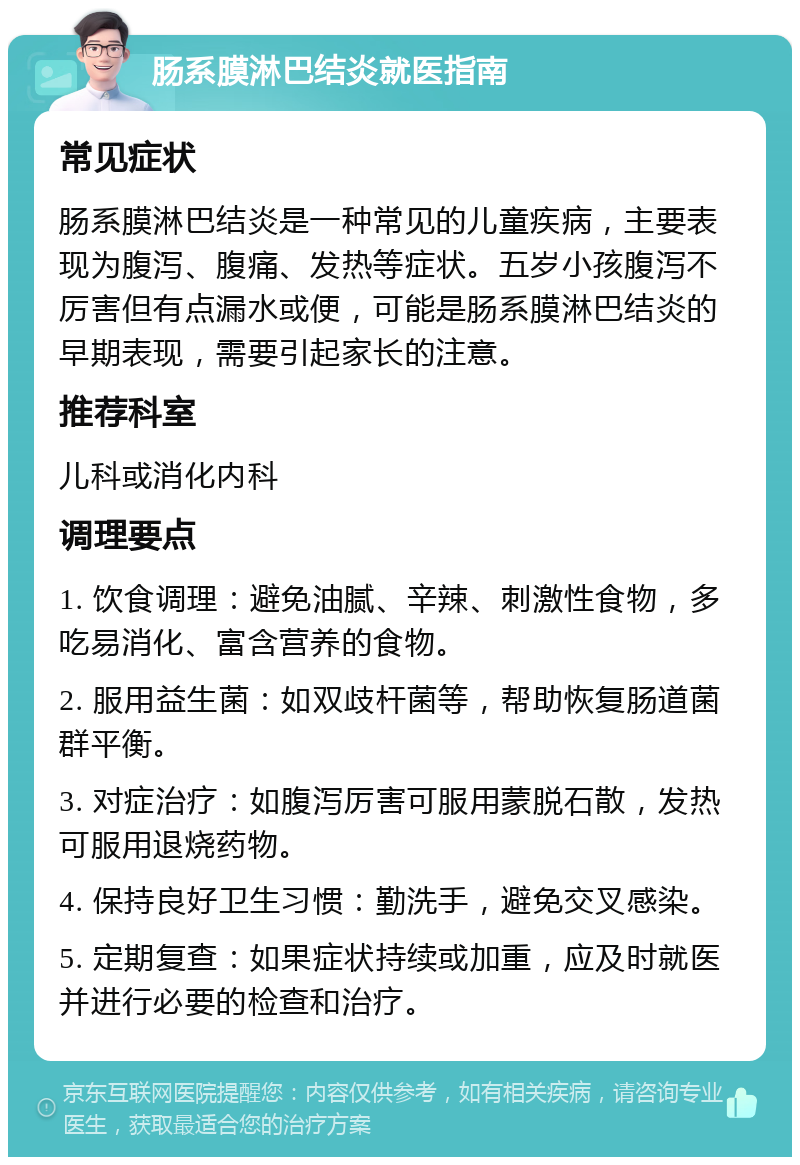 肠系膜淋巴结炎就医指南 常见症状 肠系膜淋巴结炎是一种常见的儿童疾病，主要表现为腹泻、腹痛、发热等症状。五岁小孩腹泻不厉害但有点漏水或便，可能是肠系膜淋巴结炎的早期表现，需要引起家长的注意。 推荐科室 儿科或消化内科 调理要点 1. 饮食调理：避免油腻、辛辣、刺激性食物，多吃易消化、富含营养的食物。 2. 服用益生菌：如双歧杆菌等，帮助恢复肠道菌群平衡。 3. 对症治疗：如腹泻厉害可服用蒙脱石散，发热可服用退烧药物。 4. 保持良好卫生习惯：勤洗手，避免交叉感染。 5. 定期复查：如果症状持续或加重，应及时就医并进行必要的检查和治疗。