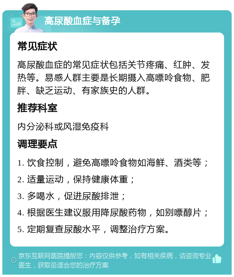 高尿酸血症与备孕 常见症状 高尿酸血症的常见症状包括关节疼痛、红肿、发热等。易感人群主要是长期摄入高嘌呤食物、肥胖、缺乏运动、有家族史的人群。 推荐科室 内分泌科或风湿免疫科 调理要点 1. 饮食控制，避免高嘌呤食物如海鲜、酒类等； 2. 适量运动，保持健康体重； 3. 多喝水，促进尿酸排泄； 4. 根据医生建议服用降尿酸药物，如别嘌醇片； 5. 定期复查尿酸水平，调整治疗方案。