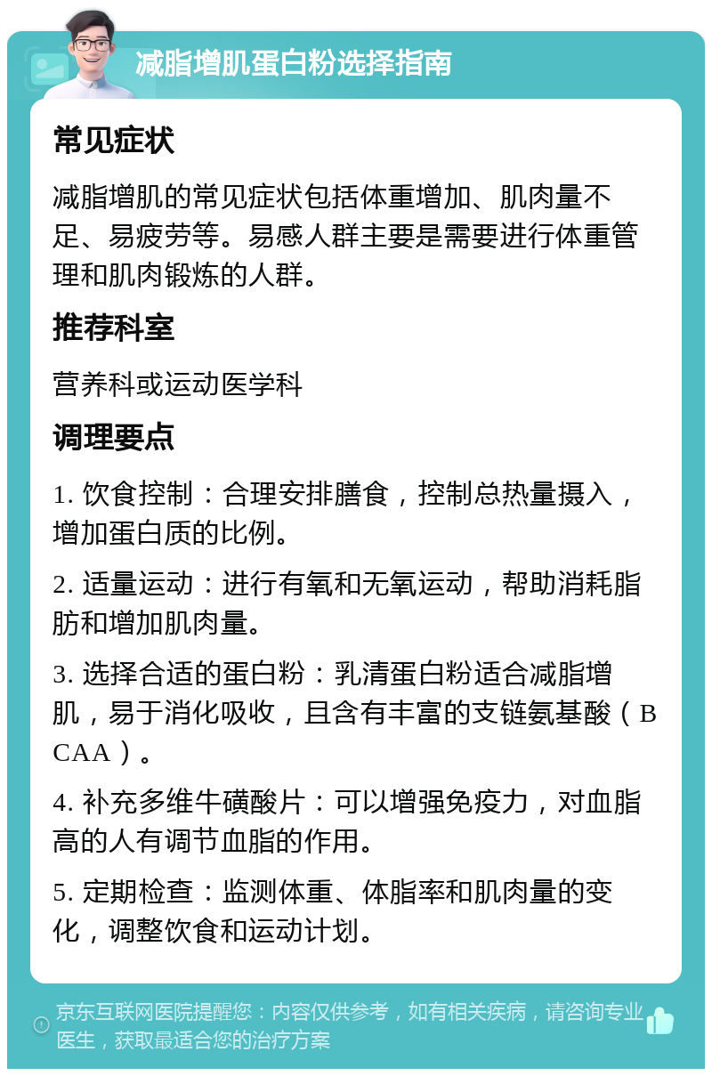 减脂增肌蛋白粉选择指南 常见症状 减脂增肌的常见症状包括体重增加、肌肉量不足、易疲劳等。易感人群主要是需要进行体重管理和肌肉锻炼的人群。 推荐科室 营养科或运动医学科 调理要点 1. 饮食控制：合理安排膳食，控制总热量摄入，增加蛋白质的比例。 2. 适量运动：进行有氧和无氧运动，帮助消耗脂肪和增加肌肉量。 3. 选择合适的蛋白粉：乳清蛋白粉适合减脂增肌，易于消化吸收，且含有丰富的支链氨基酸（BCAA）。 4. 补充多维牛磺酸片：可以增强免疫力，对血脂高的人有调节血脂的作用。 5. 定期检查：监测体重、体脂率和肌肉量的变化，调整饮食和运动计划。