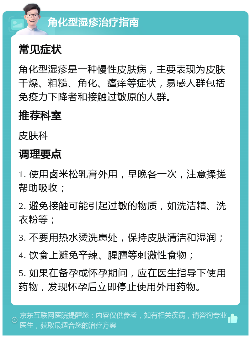 角化型湿疹治疗指南 常见症状 角化型湿疹是一种慢性皮肤病，主要表现为皮肤干燥、粗糙、角化、瘙痒等症状，易感人群包括免疫力下降者和接触过敏原的人群。 推荐科室 皮肤科 调理要点 1. 使用卤米松乳膏外用，早晚各一次，注意揉搓帮助吸收； 2. 避免接触可能引起过敏的物质，如洗洁精、洗衣粉等； 3. 不要用热水烫洗患处，保持皮肤清洁和湿润； 4. 饮食上避免辛辣、腥膻等刺激性食物； 5. 如果在备孕或怀孕期间，应在医生指导下使用药物，发现怀孕后立即停止使用外用药物。