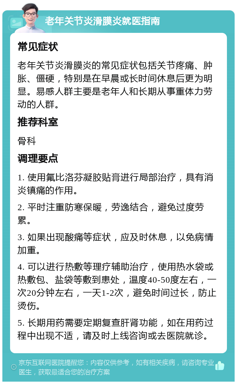 老年关节炎滑膜炎就医指南 常见症状 老年关节炎滑膜炎的常见症状包括关节疼痛、肿胀、僵硬，特别是在早晨或长时间休息后更为明显。易感人群主要是老年人和长期从事重体力劳动的人群。 推荐科室 骨科 调理要点 1. 使用氟比洛芬凝胶贴膏进行局部治疗，具有消炎镇痛的作用。 2. 平时注重防寒保暖，劳逸结合，避免过度劳累。 3. 如果出现酸痛等症状，应及时休息，以免病情加重。 4. 可以进行热敷等理疗辅助治疗，使用热水袋或热敷包、盐袋等敷到患处，温度40-50度左右，一次20分钟左右，一天1-2次，避免时间过长，防止烫伤。 5. 长期用药需要定期复查肝肾功能，如在用药过程中出现不适，请及时上线咨询或去医院就诊。